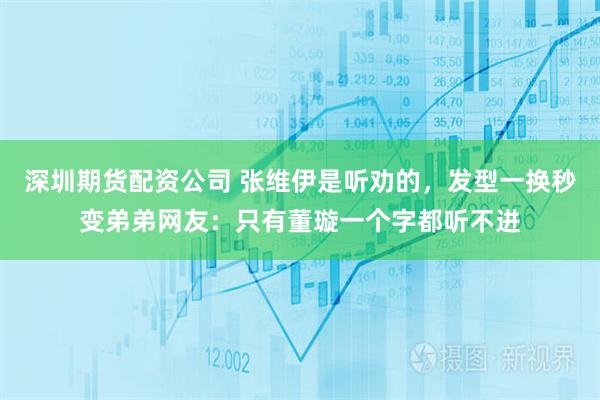 深圳期货配资公司 张维伊是听劝的，发型一换秒变弟弟网友：只有董璇一个字都听不进