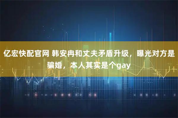 亿宏快配官网 韩安冉和丈夫矛盾升级，曝光对方是骗婚，本人其实是个gay
