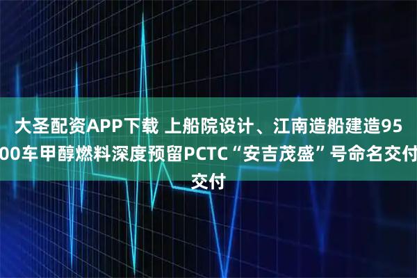 大圣配资APP下载 上船院设计、江南造船建造9500车甲醇燃料深度预留PCTC“安吉茂盛”号命名交付