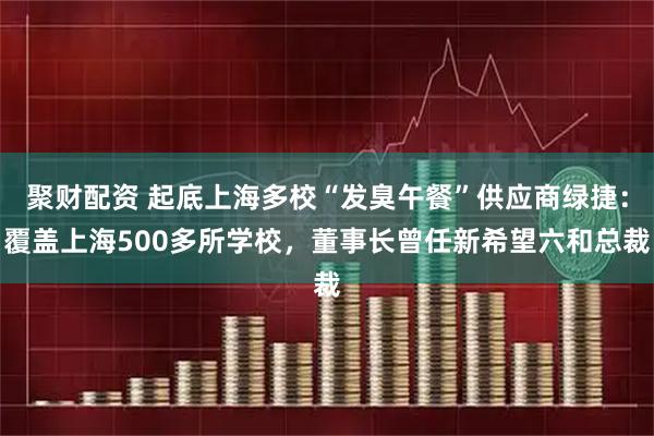 聚财配资 起底上海多校“发臭午餐”供应商绿捷：覆盖上海500多所学校，董事长曾任新希望六和总裁