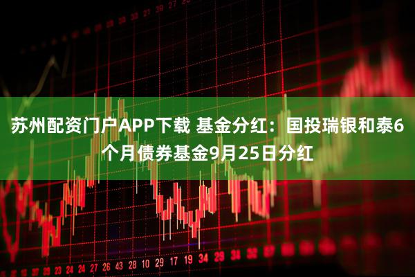 苏州配资门户APP下载 基金分红：国投瑞银和泰6个月债券基金9月25日分红