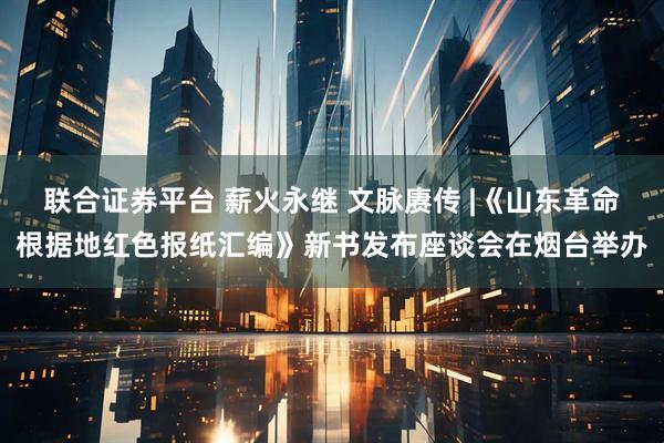 联合证券平台 薪火永继 文脉赓传 |《山东革命根据地红色报纸汇编》新书发布座谈会在烟台举办