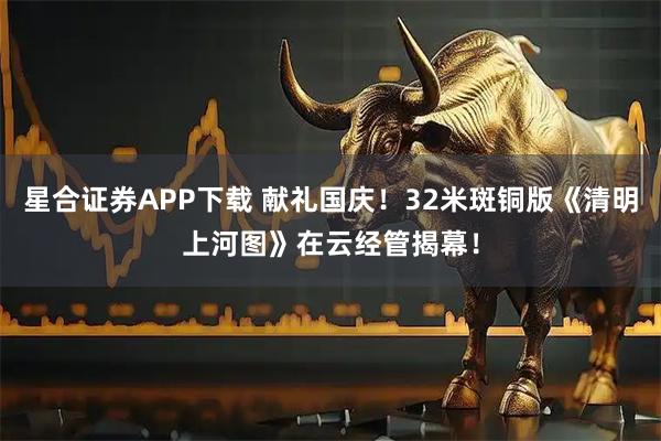 星合证券APP下载 献礼国庆！32米斑铜版《清明上河图》在云经管揭幕！