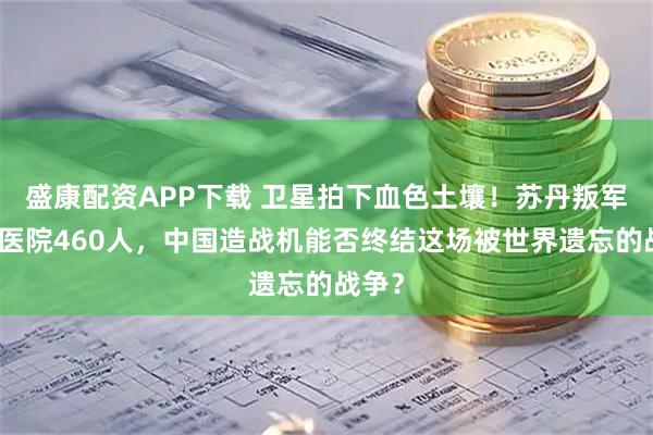 盛康配资APP下载 卫星拍下血色土壤！苏丹叛军屠戮医院460人，中国造战机能否终结这场被世界遗忘的战争？