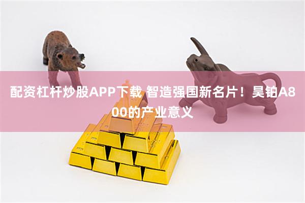 配资杠杆炒股APP下载 智造强国新名片！昊铂A800的产业意义