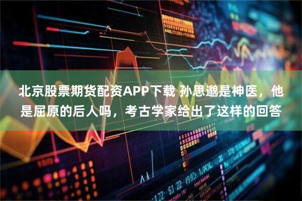 北京股票期货配资APP下载 孙思邈是神医，他是屈原的后人吗，考古学家给出了这样的回答