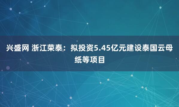 兴盛网 浙江荣泰：拟投资5.45亿元建设泰国云母纸等项目