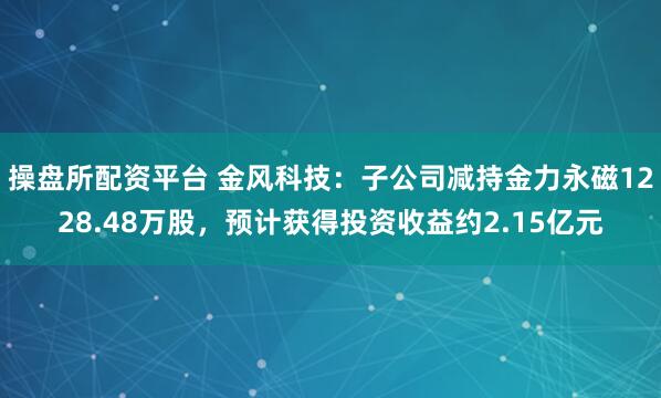 操盘所配资平台 金风科技：子公司减持金力永磁1228.48万股，预计获得投资收益约2.15亿元