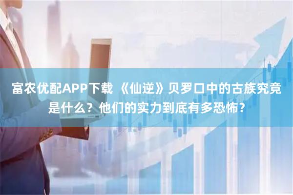 富农优配APP下载 《仙逆》贝罗口中的古族究竟是什么？他们的实力到底有多恐怖？