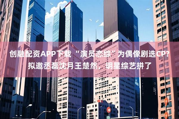 创融配资APP下载 “演员恋综”为偶像剧选CP?拟邀丞磊沈月王楚然，明星综艺拼了