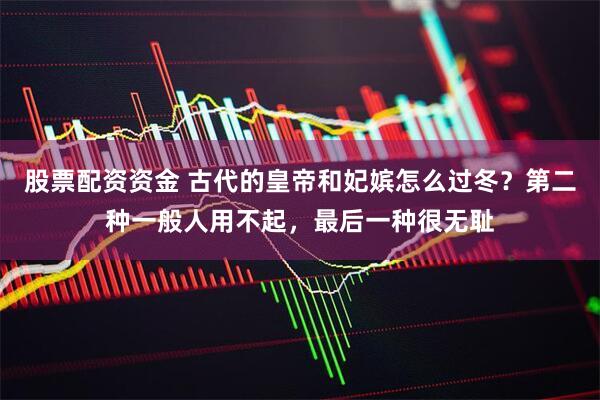 股票配资资金 古代的皇帝和妃嫔怎么过冬？第二种一般人用不起，最后一种很无耻