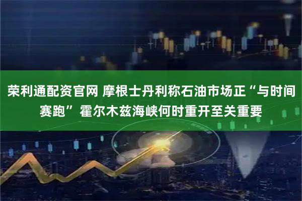荣利通配资官网 摩根士丹利称石油市场正“与时间赛跑” 霍尔木兹海峡何时重开至关重要