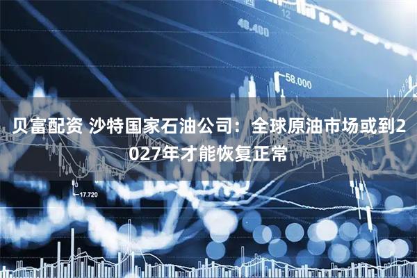 贝富配资 沙特国家石油公司：全球原油市场或到2027年才能恢复正常