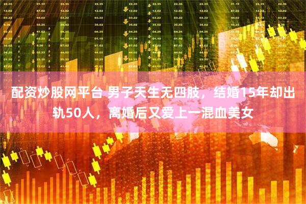 配资炒股网平台 男子天生无四肢，结婚15年却出轨50人，离婚后又爱上一混血美女