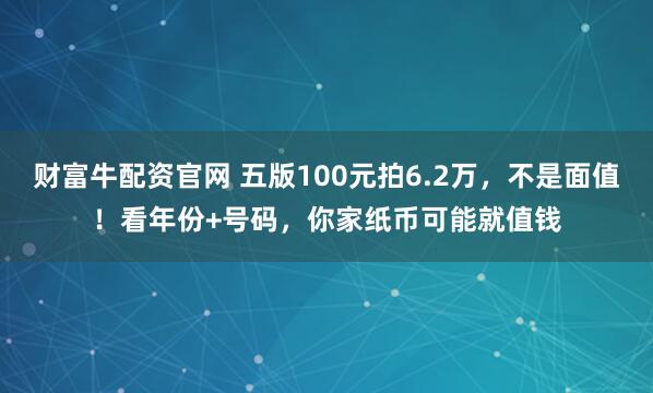 财富牛配资官网 五版100元拍6.2万，不是面值！看年份+号码，你家纸币可能就值钱