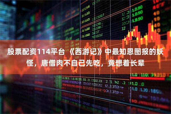 股票配资114平台 《西游记》中最知恩图报的妖怪，唐僧肉不自己先吃，竟想着长辈