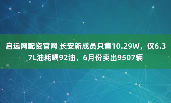 启远网配资官网 长安新成员只售10.29W,仅6.37L油耗喝92油,6月份卖出9507辆