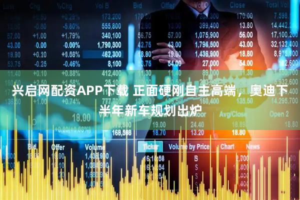 兴启网配资APP下载 正面硬刚自主高端，奥迪下半年新车规划出炉