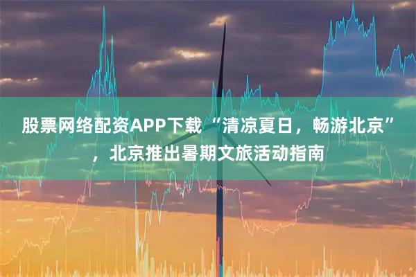 股票网络配资APP下载 “清凉夏日,畅游北京”,北京推出暑期文旅活动指南