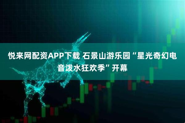悦来网配资APP下载 石景山游乐园“星光奇幻电音泼水狂欢季”开幕