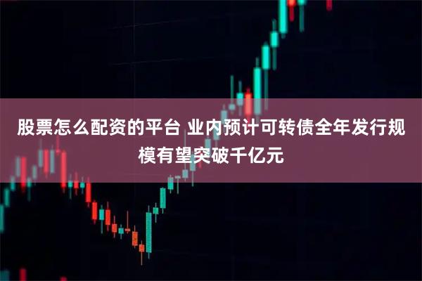 股票怎么配资的平台 业内预计可转债全年发行规模有望突破千亿元
