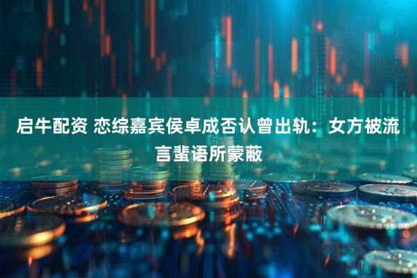 启牛配资 恋综嘉宾侯卓成否认曾出轨：女方被流言蜚语所蒙蔽