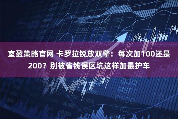 室盈策略官网 卡罗拉锐放双擎：每次加100还是200？别被省钱误区坑这样加最护车